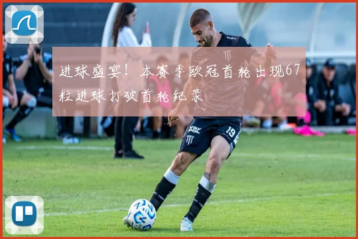 进球盛宴！本赛季欧冠首轮出现67粒进球打破首轮纪录